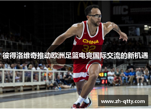 彼得洛维奇推动欧洲足篮电竞国际交流的新机遇 彼得洛维奇推动欧洲足篮电竞国际交流的新机遇