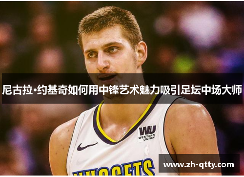 尼古拉·约基奇如何用中锋艺术魅力吸引足坛中场大师 尼古拉·约基奇如何用中锋艺术魅力吸引足坛中场大师