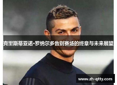 克里斯蒂亚诺·罗纳尔多告别赛场的终章与未来展望 克里斯蒂亚诺·罗纳尔多告别赛场的终章与未来展望