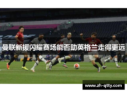 曼联新援闪耀赛场能否助英格兰走得更远 曼联新援闪耀赛场能否助英格兰走得更远